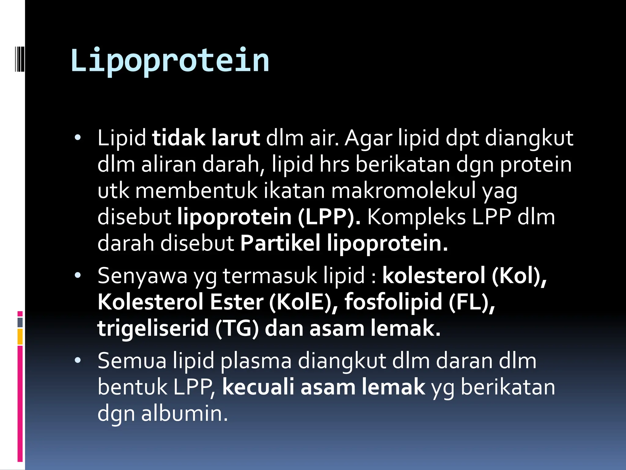 Lipoprotein
• Lipid tidak larut dlm air. Agar lipid dpt diangkut
dlm aliran darah, lipid hrs berikatan dgn protein
utk membentuk ikatan makromolekul yag
disebut lipoprotein (LPP). Kompleks LPP dlm
darah disebut Partikel lipoprotein.
• Senyawa yg termasuk lipid : kolesterol (Kol),
Kolesterol Ester (KolE), fosfolipid (FL),
trigeliserid (TG) dan asam lemak.
• Semua lipid plasma diangkut dlm daran dlm
bentuk LPP, kecuali asam lemak yg berikatan
dgn albumin.
 