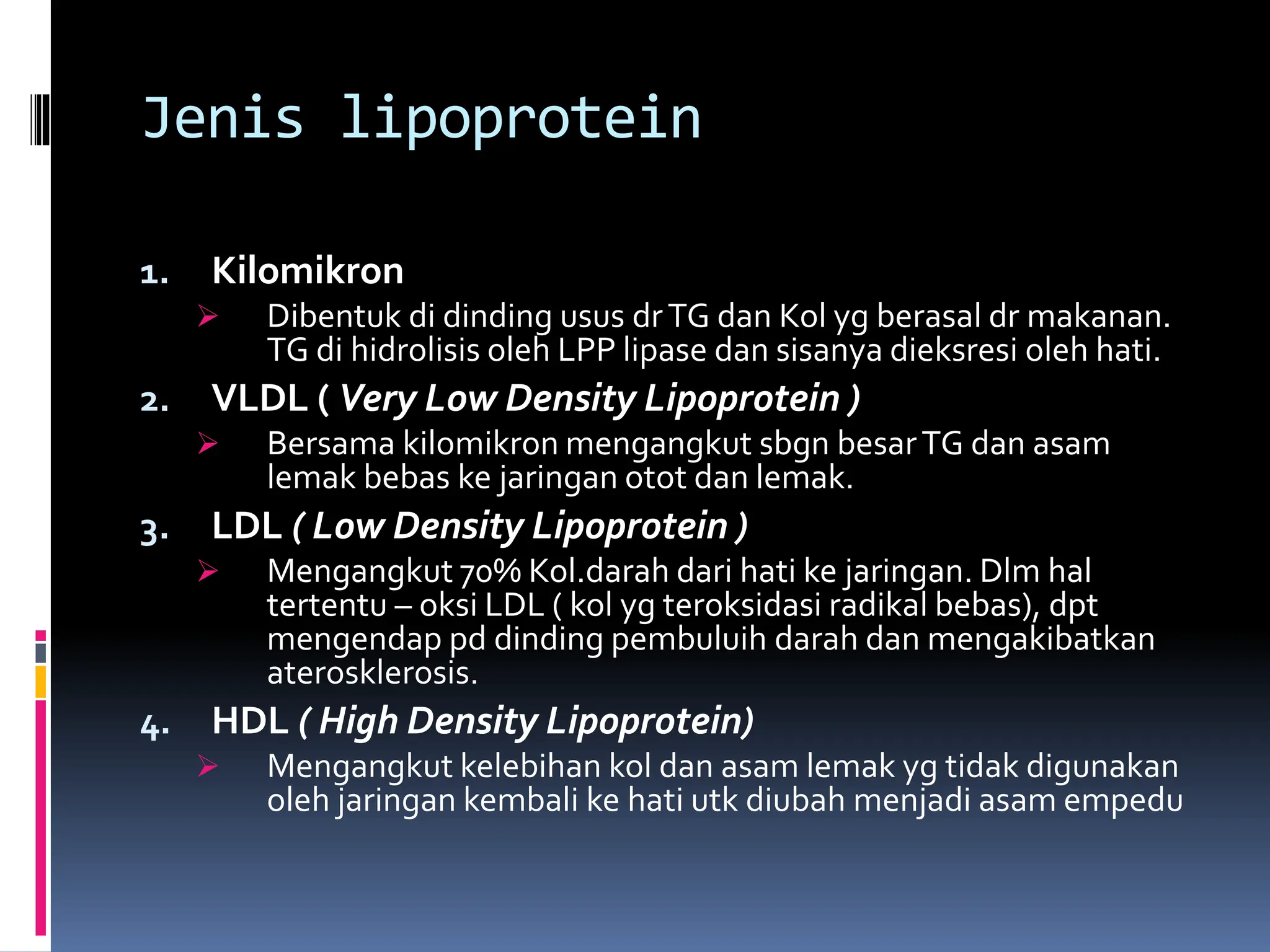 Jenis lipoprotein
1. Kilomikron
 Dibentuk di dinding usus drTG dan Kol yg berasal dr makanan.
TG di hidrolisis oleh LPP lipase dan sisanya dieksresi oleh hati.
2. VLDL ( Very Low Density Lipoprotein )
 Bersama kilomikron mengangkut sbgn besarTG dan asam
lemak bebas ke jaringan otot dan lemak.
3. LDL ( Low Density Lipoprotein )
 Mengangkut 70% Kol.darah dari hati ke jaringan. Dlm hal
tertentu – oksi LDL ( kol yg teroksidasi radikal bebas), dpt
mengendap pd dinding pembuluih darah dan mengakibatkan
aterosklerosis.
4. HDL ( High Density Lipoprotein)
 Mengangkut kelebihan kol dan asam lemak yg tidak digunakan
oleh jaringan kembali ke hati utk diubah menjadi asam empedu
 
