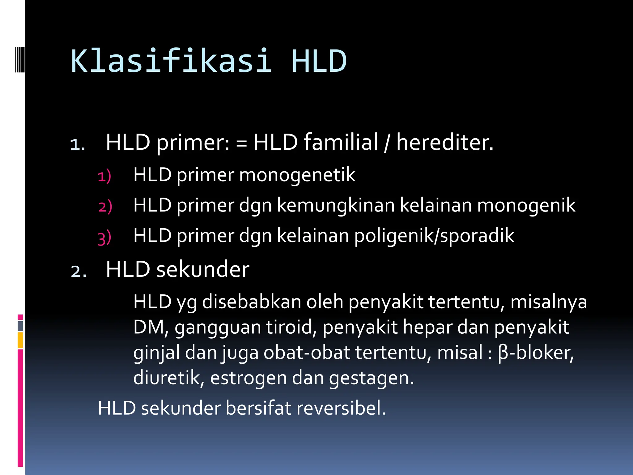 Klasifikasi HLD
1. HLD primer: = HLD familial / herediter.
1) HLD primer monogenetik
2) HLD primer dgn kemungkinan kelainan monogenik
3) HLD primer dgn kelainan poligenik/sporadik
2. HLD sekunder
HLD yg disebabkan oleh penyakit tertentu, misalnya
DM, gangguan tiroid, penyakit hepar dan penyakit
ginjal dan juga obat-obat tertentu, misal : β-bloker,
diuretik, estrogen dan gestagen.
HLD sekunder bersifat reversibel.
 