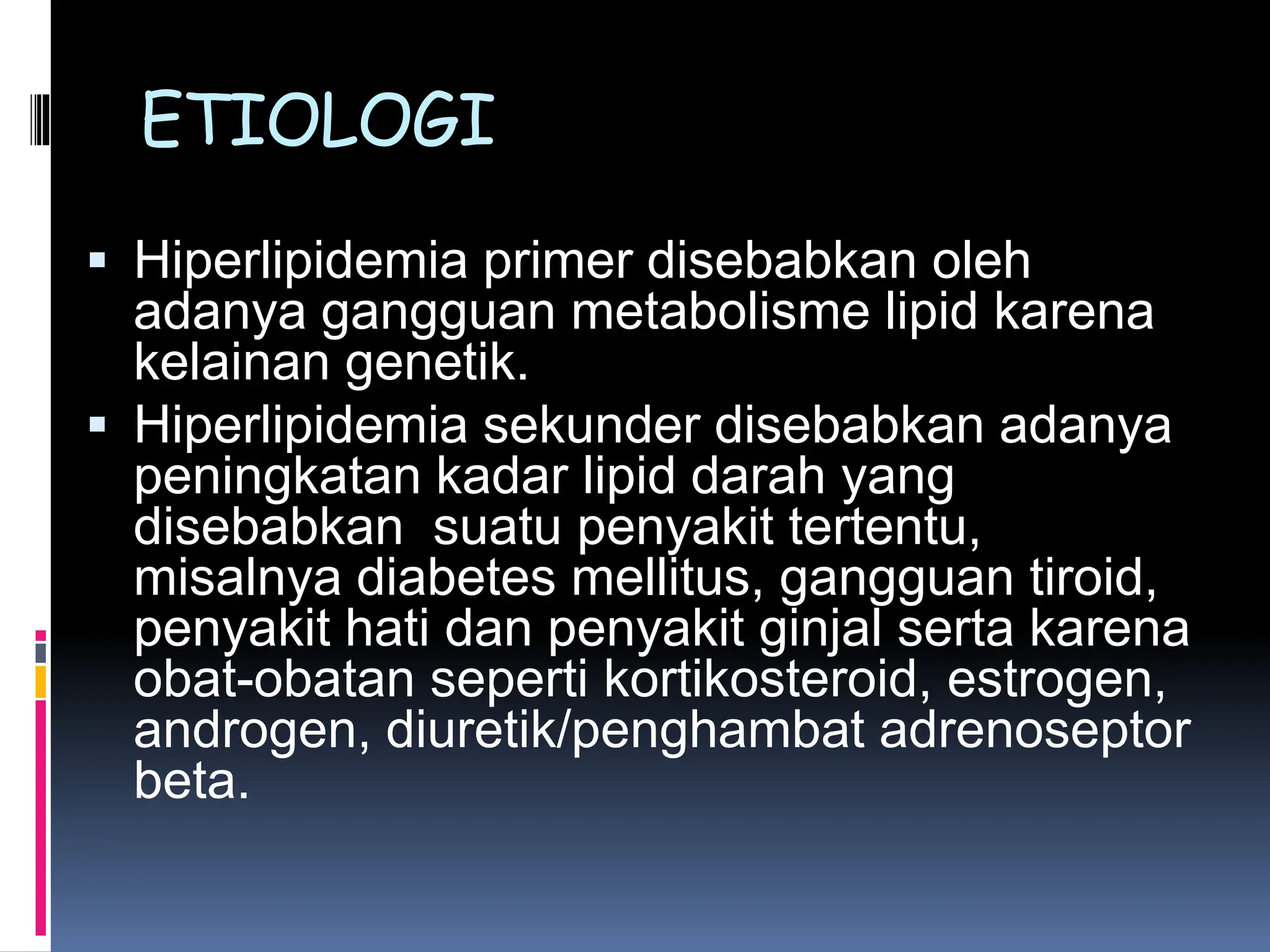  Hiperlipidemia primer disebabkan oleh
adanya gangguan metabolisme lipid karena
kelainan genetik.
 Hiperlipidemia sekunder disebabkan adanya
peningkatan kadar lipid darah yang
disebabkan suatu penyakit tertentu,
misalnya diabetes mellitus, gangguan tiroid,
penyakit hati dan penyakit ginjal serta karena
obat-obatan seperti kortikosteroid, estrogen,
androgen, diuretik/penghambat adrenoseptor
beta.
ETIOLOGI
 