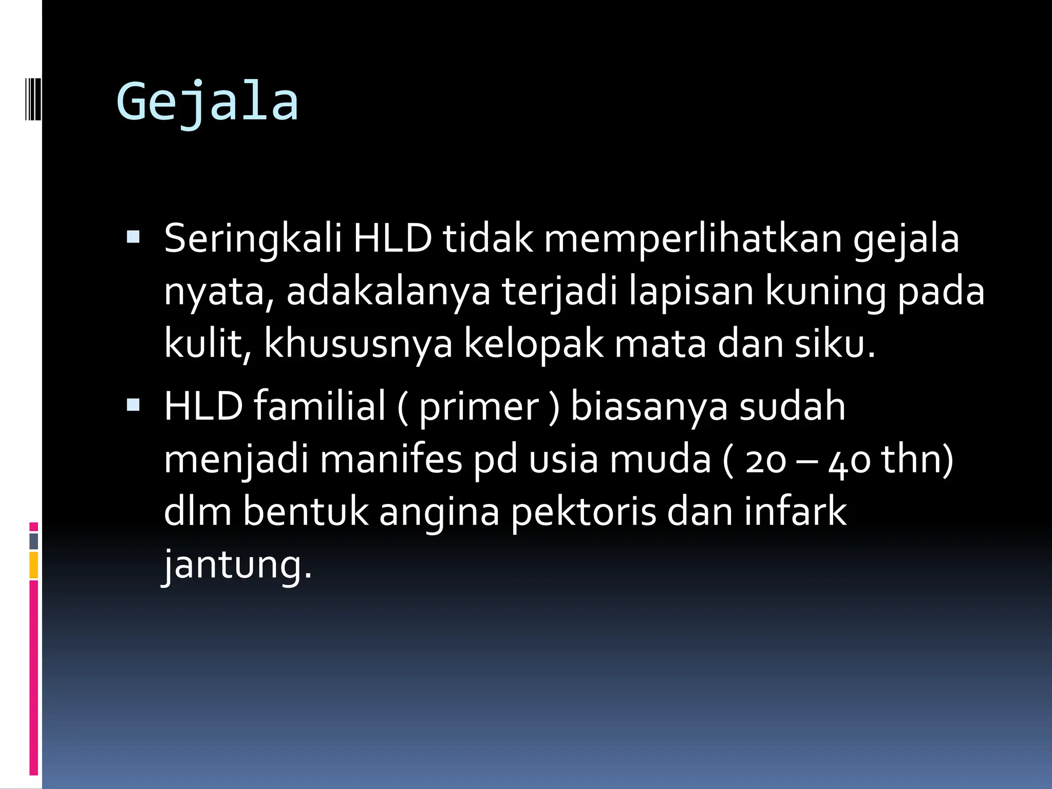 Gejala
 Seringkali HLD tidak memperlihatkan gejala
nyata, adakalanya terjadi lapisan kuning pada
kulit, khususnya kelopak mata dan siku.
 HLD familial ( primer ) biasanya sudah
menjadi manifes pd usia muda ( 20 – 40 thn)
dlm bentuk angina pektoris dan infark
jantung.
 