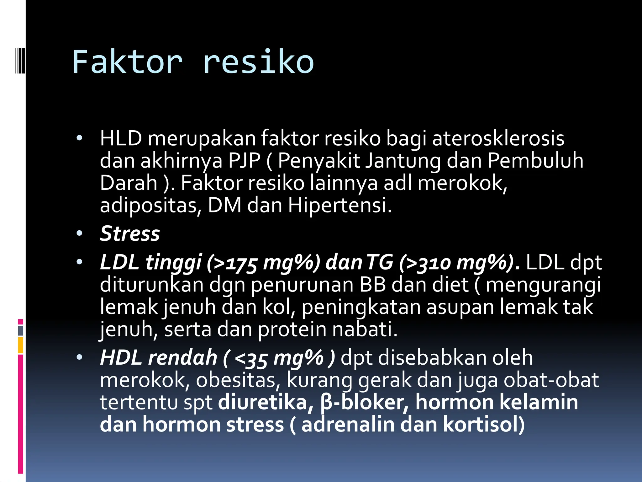 Faktor resiko
• HLD merupakan faktor resiko bagi aterosklerosis
dan akhirnya PJP ( Penyakit Jantung dan Pembuluh
Darah ). Faktor resiko lainnya adl merokok,
adipositas, DM dan Hipertensi.
• Stress
• LDL tinggi (>175 mg%) danTG (>310 mg%). LDL dpt
diturunkan dgn penurunan BB dan diet ( mengurangi
lemak jenuh dan kol, peningkatan asupan lemak tak
jenuh, serta dan protein nabati.
• HDL rendah ( <35 mg% ) dpt disebabkan oleh
merokok, obesitas, kurang gerak dan juga obat-obat
tertentu spt diuretika, β-bloker, hormon kelamin
dan hormon stress ( adrenalin dan kortisol)
 