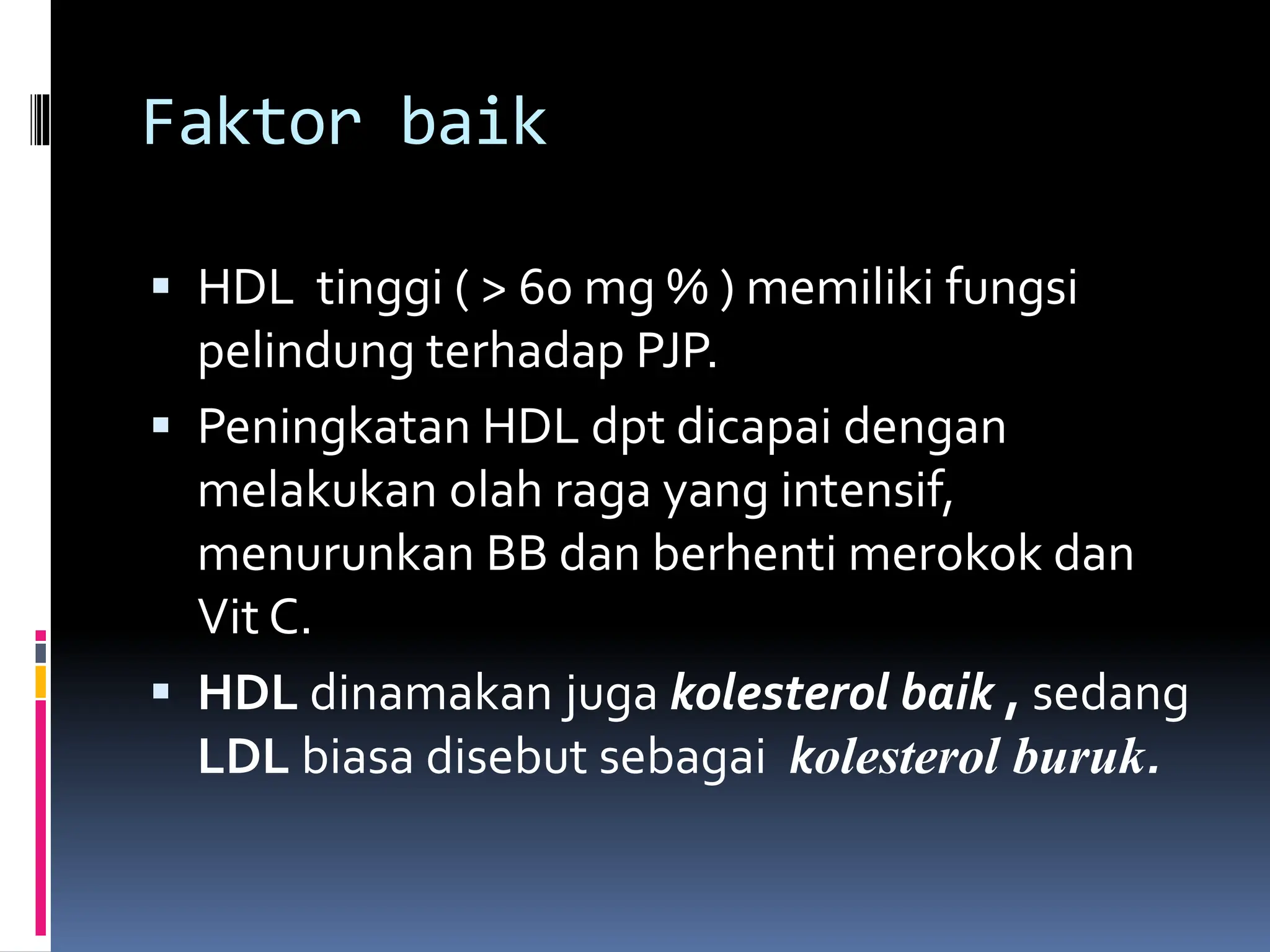 Faktor baik
 HDL tinggi ( > 60 mg % ) memiliki fungsi
pelindung terhadap PJP.
 Peningkatan HDL dpt dicapai dengan
melakukan olah raga yang intensif,
menurunkan BB dan berhenti merokok dan
Vit C.
 HDL dinamakan juga kolesterol baik , sedang
LDL biasa disebut sebagai kolesterol buruk.
 