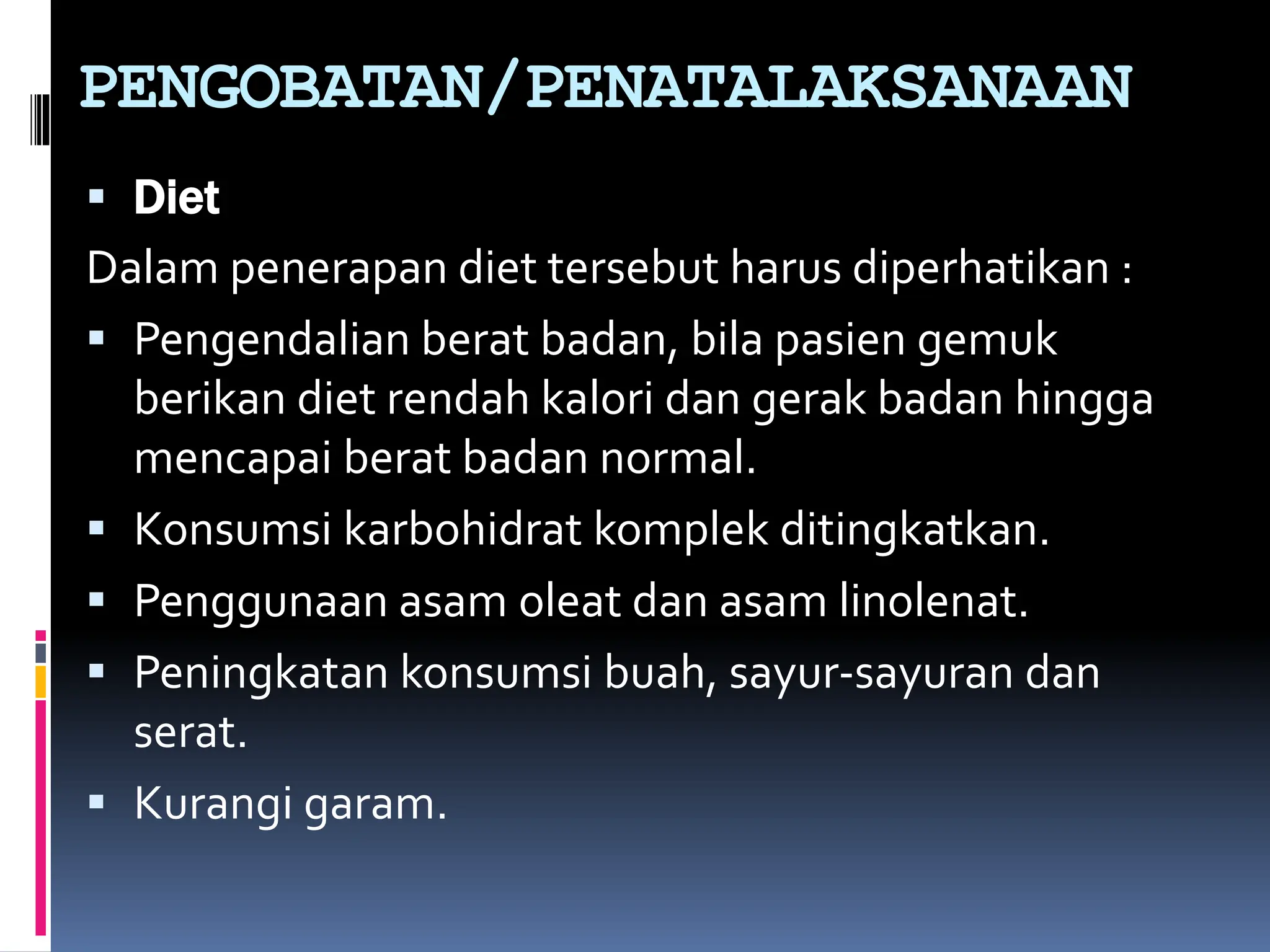  Diet
Dalam penerapan diet tersebut harus diperhatikan :
 Pengendalian berat badan, bila pasien gemuk
berikan diet rendah kalori dan gerak badan hingga
mencapai berat badan normal.
 Konsumsi karbohidrat komplek ditingkatkan.
 Penggunaan asam oleat dan asam linolenat.
 Peningkatan konsumsi buah, sayur-sayuran dan
serat.
 Kurangi garam.
PENGOBATAN/PENATALAKSANAAN
 