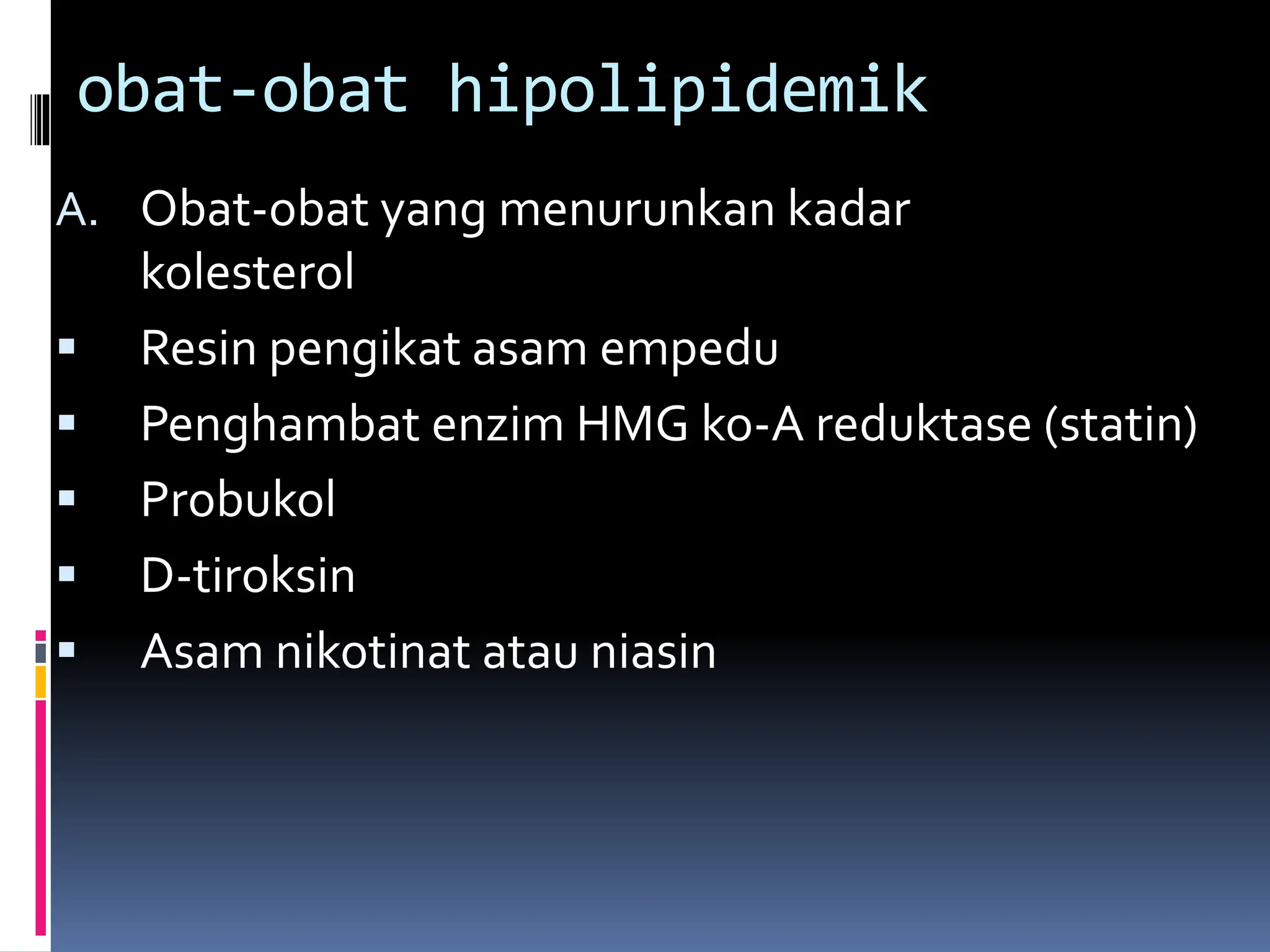 A. Obat-obat yang menurunkan kadar
kolesterol
 Resin pengikat asam empedu
 Penghambat enzim HMG ko-A reduktase (statin)
 Probukol
 D-tiroksin
 Asam nikotinat atau niasin
obat-obat hipolipidemik
 