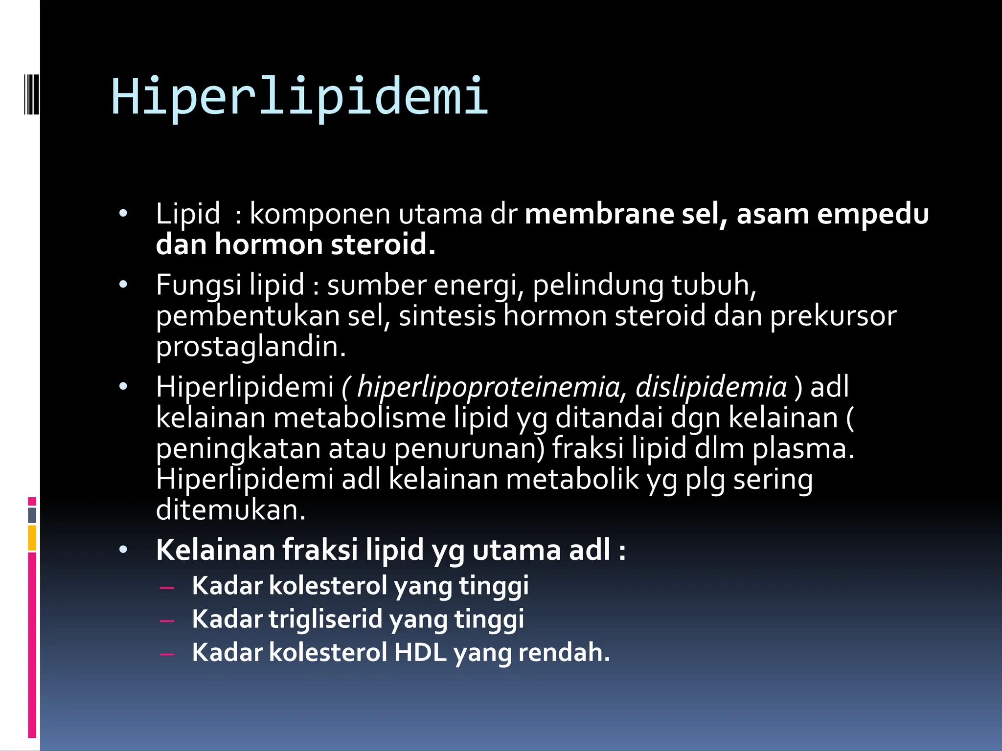 Hiperlipidemi
• Lipid : komponen utama dr membrane sel, asam empedu
dan hormon steroid.
• Fungsi lipid : sumber energi, pelindung tubuh,
pembentukan sel, sintesis hormon steroid dan prekursor
prostaglandin.
• Hiperlipidemi ( hiperlipoproteinemia, dislipidemia ) adl
kelainan metabolisme lipid yg ditandai dgn kelainan (
peningkatan atau penurunan) fraksi lipid dlm plasma.
Hiperlipidemi adl kelainan metabolik yg plg sering
ditemukan.
• Kelainan fraksi lipid yg utama adl :
– Kadar kolesterol yang tinggi
– Kadar trigliserid yang tinggi
– Kadar kolesterol HDL yang rendah.
 