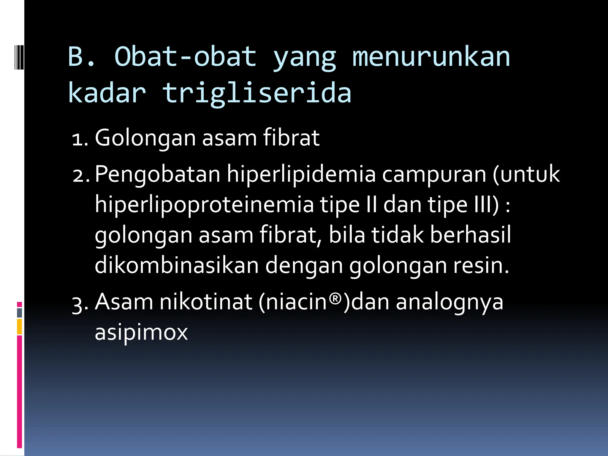 1. Golongan asam fibrat
2.Pengobatan hiperlipidemia campuran (untuk
hiperlipoproteinemia tipe II dan tipe III) :
golongan asam fibrat, bila tidak berhasil
dikombinasikan dengan golongan resin.
3. Asam nikotinat (niacin®)dan analognya
asipimox
B. Obat-obat yang menurunkan
kadar trigliserida
 