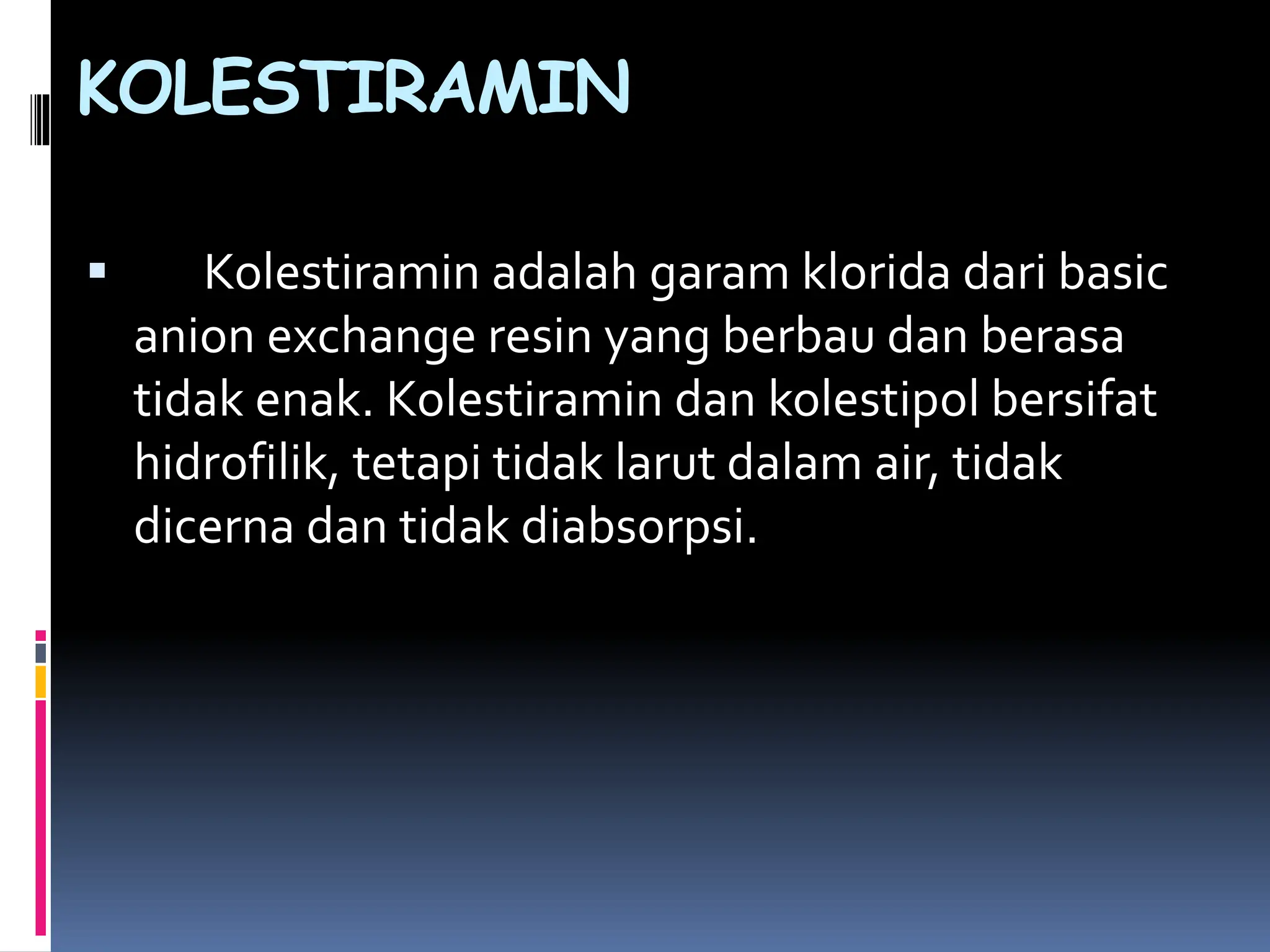  Kolestiramin adalah garam klorida dari basic
anion exchange resin yang berbau dan berasa
tidak enak. Kolestiramin dan kolestipol bersifat
hidrofilik, tetapi tidak larut dalam air, tidak
dicerna dan tidak diabsorpsi.
KOLESTIRAMIN
 
