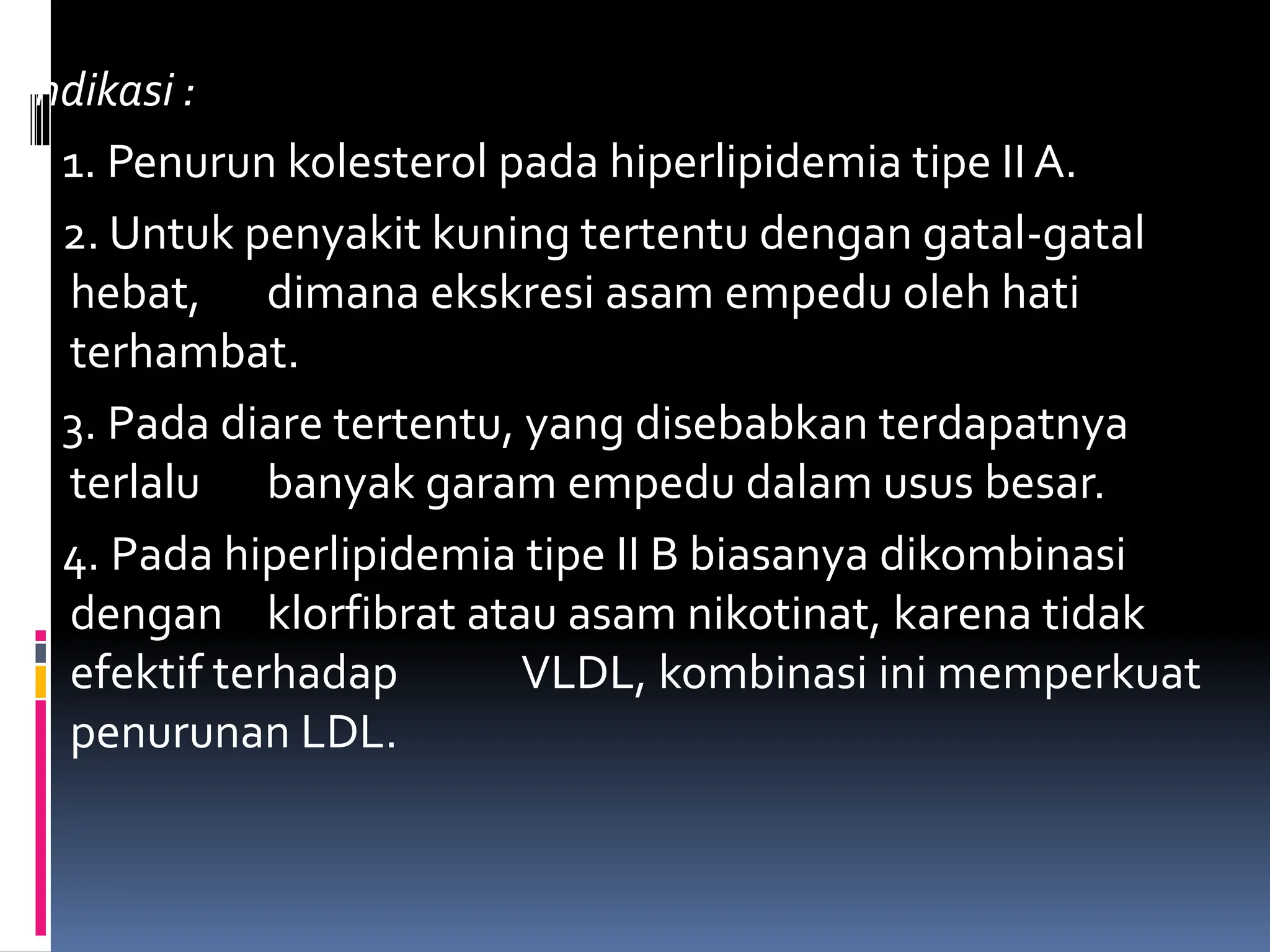 Indikasi :
1. Penurun kolesterol pada hiperlipidemia tipe II A.
2. Untuk penyakit kuning tertentu dengan gatal-gatal
hebat, dimana ekskresi asam empedu oleh hati
terhambat.
3. Pada diare tertentu, yang disebabkan terdapatnya
terlalu banyak garam empedu dalam usus besar.
4. Pada hiperlipidemia tipe II B biasanya dikombinasi
dengan klorfibrat atau asam nikotinat, karena tidak
efektif terhadap VLDL, kombinasi ini memperkuat
penurunan LDL.
 