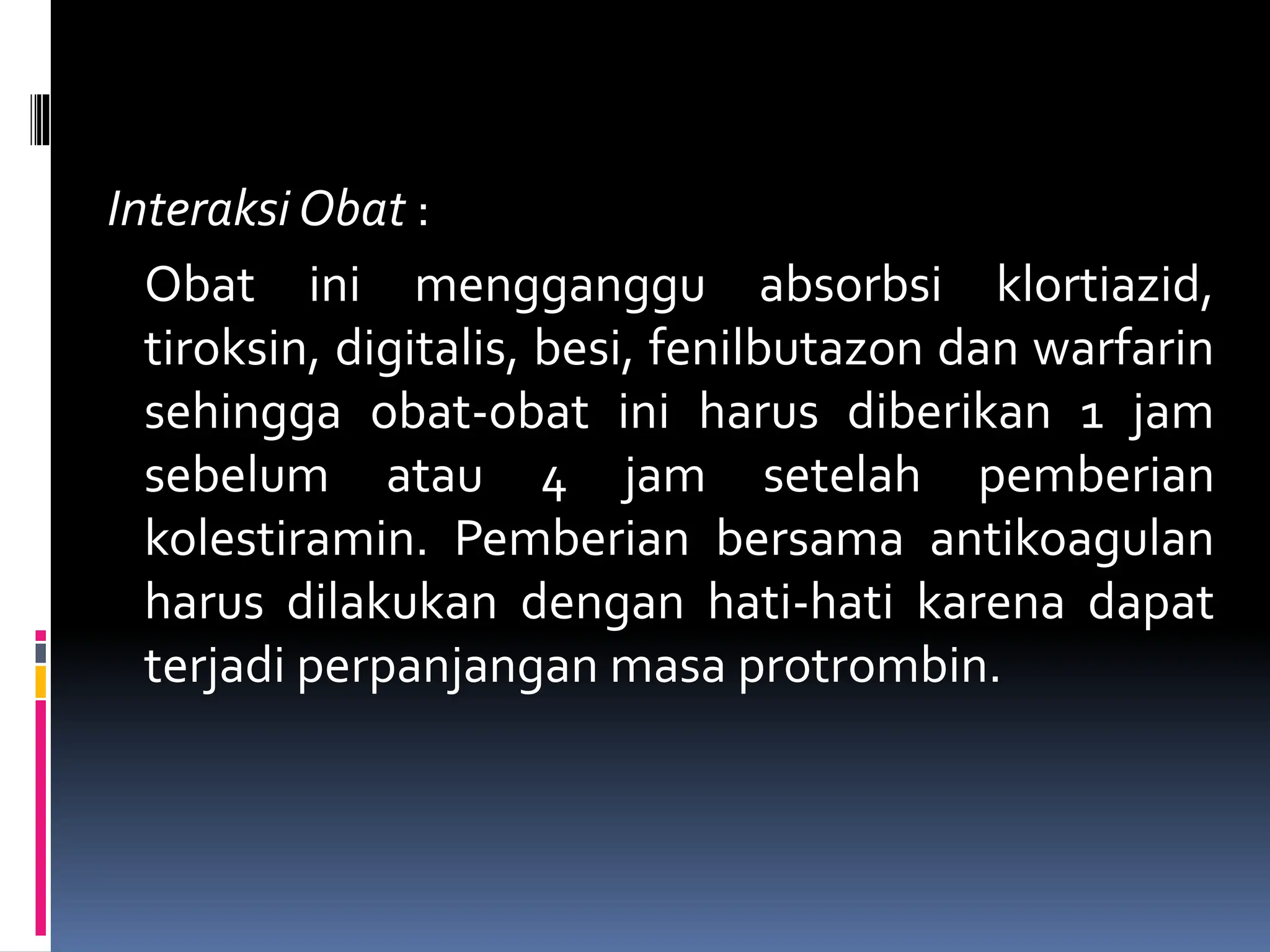 Interaksi Obat :
Obat ini mengganggu absorbsi klortiazid,
tiroksin, digitalis, besi, fenilbutazon dan warfarin
sehingga obat-obat ini harus diberikan 1 jam
sebelum atau 4 jam setelah pemberian
kolestiramin. Pemberian bersama antikoagulan
harus dilakukan dengan hati-hati karena dapat
terjadi perpanjangan masa protrombin.
 