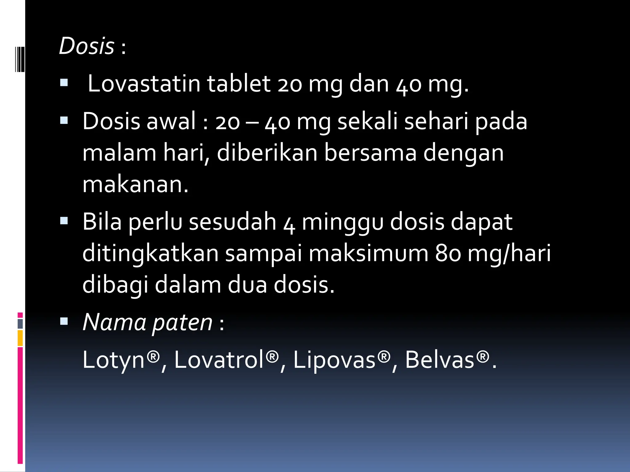 Dosis :
 Lovastatin tablet 20 mg dan 40 mg.
 Dosis awal : 20 – 40 mg sekali sehari pada
malam hari, diberikan bersama dengan
makanan.
 Bila perlu sesudah 4 minggu dosis dapat
ditingkatkan sampai maksimum 80 mg/hari
dibagi dalam dua dosis.
 Nama paten :
Lotyn®, Lovatrol®, Lipovas®, Belvas®.
 
