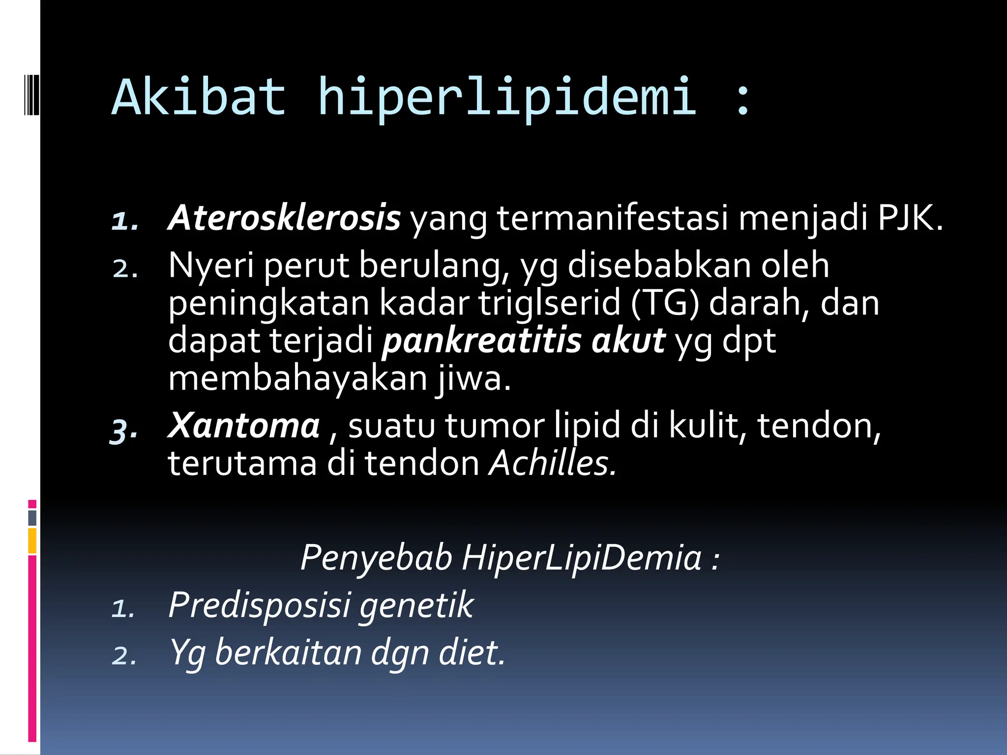 Akibat hiperlipidemi :
1. Aterosklerosis yang termanifestasi menjadi PJK.
2. Nyeri perut berulang, yg disebabkan oleh
peningkatan kadar triglserid (TG) darah, dan
dapat terjadi pankreatitis akut yg dpt
membahayakan jiwa.
3. Xantoma , suatu tumor lipid di kulit, tendon,
terutama di tendon Achilles.
Penyebab HiperLipiDemia :
1. Predisposisi genetik
2. Yg berkaitan dgn diet.
 