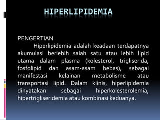 HIPERLIPIDEMIA
PENGERTIAN
Hiperlipidemia adalah keadaan terdapatnya
akumulasi berlebih salah satu atau lebih lipid
utama dalam plasma (kolesterol, trigliserida,
fosfolipid dan asam-asam bebas), sebagai
manifestasi kelainan metabolisme atau
transportasi lipid. Dalam klinis, hiperlipidemia
dinyatakan sebagai hiperkolesterolemia,
hipertrigliseridemia atau kombinasi keduanya.
 