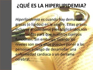¿QUÉ ES LA HIPERLIPIDEMIA?
Hiperlipidemia es cuando hay demasiadas
grasas (o lípidos) en la sangre. Estas grasas
incluyen el colesterol y los triglicéridos,son
importantes para que nuestros cuerpos
funcionen. Sin embargo, cuando los
niveles son muy altos pueden poner a las
personas a riesgo de desarrollar una
enfermedad cardiaca o un derrame
cerebral.
 