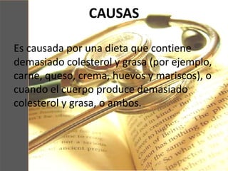 CAUSAS
Es causada por una dieta que contiene
demasiado colesterol y grasa (por ejemplo,
carne, queso, crema, huevos y mariscos), o
cuando el cuerpo produce demasiado
colesterol y grasa, o ambos.
 