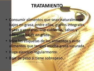 TRATAMIENTO
• Consumir alimentos que sean naturalmente
bajos en grasa, entre ellos, granos integrales,
frutas y verduras. Use cubiertas, salsas y
aderezos bajos en grasa.
• Mire las etiquetas de los alimentos y evite
alimentos que tengan mucha grasa saturada.
• Haga ejercicio regularmente.
• Baje de peso si tiene sobrepeso.
 
