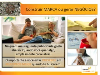 Construir MARCA ou gerar NEGÓCIOS?Ninguém mais aguenta publicidade goela abaixo. Quando você quer algo, simplesmente corre atrás.O importante é você estar PRESENTE em MÚLTIPLOS MEIOS quando te buscarem.
