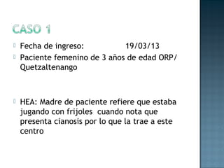  Fecha de ingreso: 19/03/13
 Paciente femenino de 3 años de edad ORP/
Quetzaltenango
 HEA: Madre de paciente refiere que estaba
jugando con frijoles cuando nota que
presenta cianosis por lo que la trae a este
centro
 