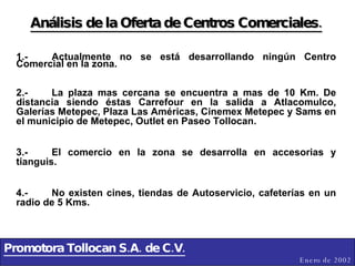 Promotora Tollocan S.A. de C.V. Enero de 2002 Análisis de la Oferta de Centros Comerciales. 1.- Actualmente no se está desarrollando ningún Centro Comercial en la zona. 2.- La plaza mas cercana se encuentra a mas de 10 Km. De distancia siendo éstas Carrefour en la salida a Atlacomulco, Galerías Metepec, Plaza Las Américas, Cinemex Metepec y Sams en el municipio de Metepec, Outlet en Paseo Tollocan. 3.- El comercio en la zona se desarrolla en accesorias y tianguis. 4.- No existen cines, tiendas de Autoservicio, cafeterías en un radio de 5 Kms. 