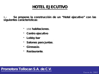 Promotora Tollocan S.A. de C.V. Enero de 2002 HOTEL EJECUTIVO 1.- Se propone la construcción de un “Hotel ejecutivo” con las siguientes características: 150 habitaciones. Centro ejecutivo Lobby-bar Salones para juntas. Gimnasio. Restaurante. 
