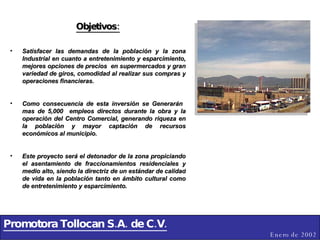 Promotora Tollocan S.A. de C.V. Enero de 2002 Objetivos: Satisfacer las demandas de la población y la zona Industrial en cuanto a entretenimiento y esparcimiento, mejores opciones de precios  en supermercados y gran variedad de giros, comodidad al realizar sus compras y operaciones financieras. Como consecuencia de esta inversión se Generarán  mas de 5,000  empleos directos durante la obra y la operación del Centro Comercial, generando riqueza en la población y mayor captación de recursos económicos al municipio. Este proyecto será el detonador de la zona propiciando el asentamiento de fraccionamientos residenciales y medio alto, siendo la directriz de un estándar de calidad de vida en la población tanto en ámbito cultural como de entretenimiento y esparcimiento. 