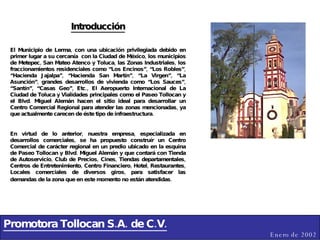 Promotora Tollocan S.A. de C.V. Enero de 2002 Introducción El Municipio de Lerma, con una ubicación privilegiada debido en primer lugar a su cercanía  con la Ciudad de México, los municipios de Metepec, San Mateo Atenco y Toluca, las Zonas Industriales, los fraccionamientos residenciales como “Los Encinos”, “Los Robles”, “Hacienda Jajalpa”, “Hacienda San Martín”, “La Virgen”, “La Asunción”, grandes desarrollos de vivienda como “Los Sauces”, “Santín”, “Casas Geo”, Etc., El Aeropuerto Internacional de La Ciudad de Toluca y Vialidades principales como el Paseo Tollocan y el Blvd. Miguel Alemán hacen el sitio ideal para desarrollar un Centro Comercial Regional para atender las zonas mencionadas, ya que actualmente carecen de éste tipo de infraestructura. En virtud de lo anterior, nuestra empresa, especializada en desarrollos comerciales, se ha propuesto construír un Centro Comercial de carácter regional en un predio ubicado en la esquina de Paseo Tollocan y Blvd. Miguel Alemán y que contará con Tienda de Autoservicio, Club de Precios, Cines, Tiendas departamentales, Centros de Entretenimiento, Centro Financiero, Hotel, Restaurantes, Locales comerciales de diversos giros, para satisfacer las demandas de la zona que en este momento no están atendidas.   