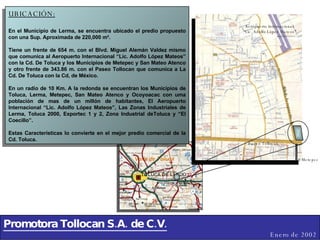 Promotora Tollocan S.A. de C.V. Enero de 2002 UBICACIÓN: En el Municipio de Lerma, se encuentra ubicado el predio propuesto con una Sup. Aproximada de 220,000 m². Tiene un frente de 654 m. con el Blvd. Miguel Alemán Valdez mismo que comunica al Aeropuerto Internacional “Lic. Adolfo López Mateos” con la Cd. De Toluca y los Municipios de Metepec y San Mateo Atenco y otro frente de 343.86 m. con el Paseo Tollocan que comunica a La Cd. De Toluca con la Cd, de México. En un radio de 10 Km. A la redonda se encuentran los Municipios de Toluca, Lerma, Metepec, San Mateo Atenco y Ocoyoacac con uma población de mas de un millón de habitantes, El Aeropuerto Internacional “Lic. Adolfo López Mateos”, Las Zonas Industriales de Lerma, Toluca 2000, Exportec 1 y 2, Zona Industrial deToluca y “El Coecillo”. Estas Características lo convierte en el mejor predio comercial de la Cd. Toluca. Aeropuerto Internacional  “ Lic. Adolfo López Mateos” Blvd. Aeropuerto A Metepec Paseo Tollocan 
