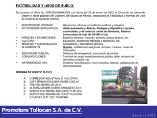 Promotora Tollocan S.A. de C.V. Enero de 2002 FACTIBILIDAD Y USOS DE SUELO: De acuerdo al oficio No. 206020018/049/2002 con fecha del 22 de enero de 2002, la Dirección de desarrollo urbano y obras públicas del Gobierno del Estado de México, proporciona la Factibilidad y Normas de Usos de Suelo de la siguiente manera: SERVICIOS DE OFICINAS:  Despachos, oficinas, consultorios públicos y privados. ACTIVIDADES MERCANTILES: Almacenamiento y Abasto, Bodegas y frigoríficos, locales  comerciales  y de servicio, venta de alimentos, Centros  comerciales de mas de 20,000 m²,etc. PARQUES Y EXHIBICIONES: Espacios Abiertos, Parques, jardines, plazas, teatros, etc. CULTURA: Educación, Academias artísticas y deportivas, etc. MÉDICOS Y ASISTENCIALES: Consultorios y laboratorios clínicos. ALOJAMIENTO: Hoteles , instalaciones religiosas, templos, moteles, casas de  huéspedes. SEGURIDAD PÚBLICA: Servicios de emergencia, procuración de justicia. COMUNICACIONES: Terminal de carga, estacionamiento público, taller, encierro de  vehículos privados, etc. INFRAESTRUCTURA: Industria manufacturera, micro-industria, talleres, instalaciones de  comunicaciones. NORMAS DE USO DE SUELO: CORREDOR INDUSTRIAL Ó INDUSTRIA. LOTE MÍNIMO EN SUBDIVISIÓN 1,000 m². FRENTE MÍNIMO DE 20 m. ALTURA MÁXIMA SOBRE BANQUETA 30 m.  SUPERFICIE MÍNIMA SIN CONSTRUIR 40%. SUPERFICIE MÁXIMA DE CONSTRUCCIÓN  3.5 VECES SUP. DEL TERRENO. 