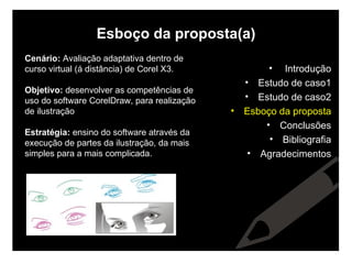 Esboço da proposta(a) Cenário:  Avaliação adaptativa dentro de curso virtual (á distância) de Corel X3. Objetivo:  desenvolver as competências de uso do software CorelDraw, para realização de ilustração Estratégia:  ensino do software através da execução de partes da ilustração, da mais simples para a mais complicada. Introdução Estudo de caso1 Estudo de caso2 Esboço da proposta Conclusões Bibliografia Agradecimentos 