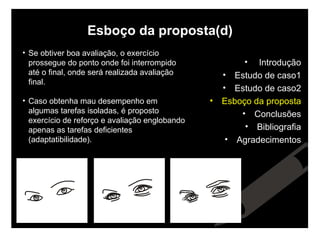 Esboço da proposta(d) Se obtiver boa avaliação, o exercício prossegue do ponto onde foi interrompido até o final, onde será realizada avaliação final. Caso obtenha mau desempenho em algumas tarefas isoladas, é proposto   exercício de reforço e avaliação englobando apenas as tarefas deficientes (adaptatibilidade). Introdução Estudo de caso1 Estudo de caso2 Esboço da proposta Conclusões Bibliografia Agradecimentos 
