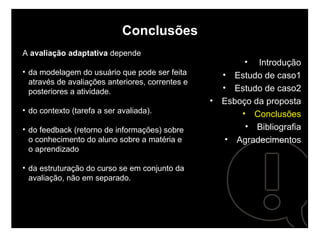 Conclusões A  avaliação adaptativa  depende  da modelagem do usuário que pode ser feita através de avaliações anteriores, correntes e posteriores a atividade.  do contexto (tarefa a ser avaliada).  do feedback (retorno de informações) sobre o conhecimento do aluno sobre a matéria e o aprendizado da estruturação do curso se em conjunto da avaliação, não em separado. Introdução Estudo de caso1 Estudo de caso2 Esboço da proposta Conclusões Bibliografia Agradecimentos 