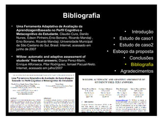 Bibliografia Uma Ferramenta Adaptativa de Avaliação da AprendizagemBaseada no Perfil Cognitivo e Metacognitivo do Estudante , Claudio Cura, Danilo Nunes, Edson Pinheiro,Enio Bonano, Ricardo Mandaji , Enio Bonano, Ricardo Mandaji; Universidade Municipal de São Caetano do Sul, Brasil. Internet; acessado em junho de 2007 Willow: automatic and adaptive assessment of students’ free-text answers;   Diana Perez-Marin, Enrique Alfonseca, Pilar Rodriguiez, Ismael Pacual-Nieto. Internet, acessado em julho/2007 Introdução Estudo de caso1 Estudo de caso2 Esboço da proposta Conclusões Bibliografia Agradecimentos 