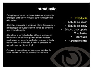 Introdução Esta pesquisa pretende desenvolver um sistema de avaliação para cursos virtuais, com uso hipermídia adaptativa.  A tarefa a ser avaliada será uma etapa deste curso - a elaboração de ilustração com linhas de contorno, sem preenchimento. A hipótese a ser trabalhada é até que ponto o uso de sistemas adaptativos podem ter um impacto positivo no processo de avaliação, em cursos desta natureza se for elaborado durante o processo de aprendizagem e não ao final. A seguir  iremos discorrer sobre dois estudos de caso, dentro da área de avaliação adaptativa Introdução Estudo de caso1 Estudo de caso2 Esboço da proposta Conclusões Bibliografia Agradecimentos 