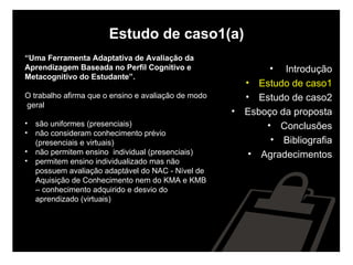 Estudo de caso1(a) “ Uma Ferramenta Adaptativa de Avaliação da  Aprendizagem Baseada no Perfil Cognitivo e  Metacognitivo do Estudante”. O trabalho afirma que o ensino e avaliação de modo geral são uniformes (presenciais) não consideram conhecimento prévio (presenciais e virtuais) não permitem ensino  individual (presenciais) permitem ensino individualizado mas não possuem avaliação adaptável do NAC - Nível de Aquisição de Conhecimento nem do KMA e KMB – conhecimento adquirido e desvio do aprendizado (virtuais) Introdução Estudo de caso1 Estudo de caso2 Esboço da proposta Conclusões Bibliografia Agradecimentos 