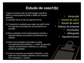 Estudo de caso1(b) A base do sistema são as informações cognitivas  (NAC) e metacognitivas (KMA e KMB) do módulo  aprendiz.  A avaliação deve se dar da seguinte forma: O aprendiz é avaliado para saber seu perfil inicial em cada item (conceito) do conhecimento em questão. 2) Essa avaliação inicial (metacognitiva) permite o aprendiz estimar seu próprio conhecimento da matéria. 3) Após essa avaliação (automática ou feita manualmente pelo professor) – o NAC do aprendiz naquele conhecimento é definido e o software sorteia as questões. 4) O aluno responde as questões sorteadas, e com base nos novos dados coletados uma avaliação final, adaptada, é  exibida. Introdução Estudo de caso1 Estudo de caso2 Esboço da proposta Conclusões Bibliografia Agradecimentos 