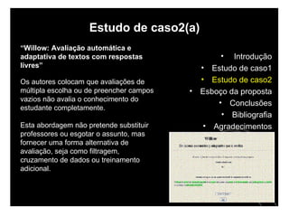 Estudo de caso2(a) “ Willow: Avaliação automática e adaptativa de textos com respostas livres” Os autores colocam que avaliações de múltipla escolha ou de preencher campos vazios não avalia o conhecimento do estudante completamente.  Esta abordagem não pretende substituir professores ou esgotar o assunto, mas fornecer uma forma alternativa de avaliação, seja como filtragem, cruzamento de dados ou treinamento adicional. Introdução Estudo de caso1 Estudo de caso2 Esboço da proposta Conclusões Bibliografia Agradecimentos 