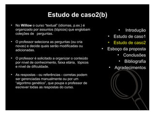 Estudo de caso2(b) No  Willow  o curso “textual” (idiomas, p.ex.) é organizado por assuntos (tópicos) que englobam coleções de  perguntas.  O professor seleciona as perguntas (ou cria novas) e decide quais serão modificadas ou adicionadas.  O professor é solicitado a organizar o conteúdo por nível de conhecimento, faixa etária,  tópicos e nível de dificuldade. As respostas - ou referências - corretas podem ser gerenciadas manualmente ou por um “algoritmo genético”, que poupa o professor de escrever todas as respostas do curso.  Introdução Estudo de caso1 Estudo de caso2 Esboço da proposta Conclusões Bibliografia Agradecimentos 