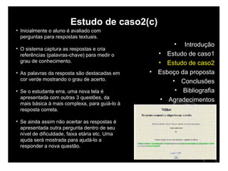 Estudo de caso2(c) Inicialmente o aluno é avaliado com perguntas para respostas textuais. O sistema captura as respostas e cria referências (palavras-chave) para medir o grau de conhecimento.  As palavras da resposta são destacadas em cor verde mostrando o grau de acerto.  Se o estudante erra, uma nova tela é apresentada com outras 3 questões, da mais básica à mais complexa, para guiá-lo à resposta correta.  Se ainda assim não acertar as respostas é apresentada outra pergunta dentro de seu nível de dificuldade, faixa etária etc. Uma ajuda será mostrada para ajudá-lo a responder a nova questão. Introdução Estudo de caso1 Estudo de caso2 Esboço da proposta Conclusões Bibliografia Agradecimentos 
