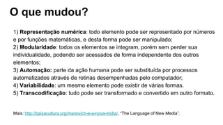 O que mudou?
1) Representação numérica: todo elemento pode ser representado por números
e por funções matemáticas, e desta forma pode ser manipulado;
2) Modularidade: todos os elementos se integram, porém sem perder sua
individualidade, podendo ser acessados de forma independente dos outros
elementos;
3) Automação: parte da ação humana pode ser substituída por processos
automatizados através de rotinas desempenhadas pelo computador;
4) Variabilidade: um mesmo elemento pode existir de várias formas.
5) Transcodificação: tudo pode ser transformado e convertido em outro formato.
Mais: http://baixacultura.org/manovich-e-a-nova-midia/, “The Language of New Media”.
 