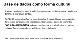 Base de dados como forma cultural
Arquivos relacionados entre si, coleções organizadas de dados que se relacionam
de forma a criar algum sentido.
RUPTURA: A narrativa (fora da base de dados) é construída por uma sucessão
de causas e conseqüências encadeadas. Nas bases de dados os elementos
não são ordenados, todos os registros tem sua relevância e podem ser
vistos de forma independente. Multilinear, descentralizado.
Mais: “The Language of New Media”, MANOVICH, 2001 - (2006 edição em espanhol);
 