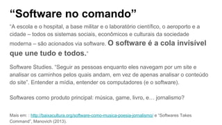 “Software no comando”
“A escola e o hospital, a base militar e o laboratório científico, o aeroporto e a
cidade – todos os sistemas sociais, econômicos e culturais da sociedade
moderna – são acionados via software. O software é a cola invisível
que une tudo e todos.”
Software Studies. “Seguir as pessoas enquanto eles navegam por um site e
analisar os caminhos pelos quais andam, em vez de apenas analisar o conteúdo
do site”. Entender a mídia, entender os computadores (e o software).
Softwares como produto principal: música, game, livro, e… jornalismo?
Mais em: : http://baixacultura.org/software-como-musica-poesia-jornalismo/ e “Softwares Takes
Command”, Manovich (2013).
 