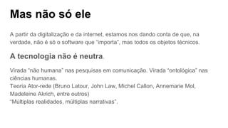 Mas não só ele
A partir da digitalização e da internet, estamos nos dando conta de que, na
verdade, não é só o software que “importa”, mas todos os objetos técnicos.
A tecnologia não é neutra.
Virada “não humana” nas pesquisas em comunicação. Virada “ontológica” nas
ciências humanas.
Teoria Ator-rede (Bruno Latour, John Law, Michel Callon, Annemarie Mol,
Madeleine Akrich, entre outros)
“Múltiplas realidades, múltiplas narrativas”.
 