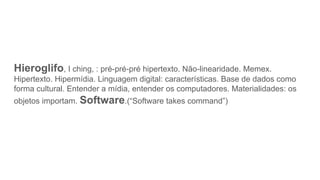 Hieroglifo, I ching, : pré-pré-pré hipertexto. Não-linearidade. Memex.
Hipertexto. Hipermídia. Linguagem digital: características. Base de dados como
forma cultural. Entender a mídia, entender os computadores. Materialidades: os
objetos importam. Software.(“Software takes command”)
 