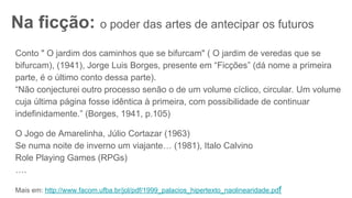 Na ficção: o poder das artes de antecipar os futuros
Conto " O jardim dos caminhos que se bifurcam" ( O jardim de veredas que se
bifurcam), (1941), Jorge Luis Borges, presente em “Ficções” (dá nome a primeira
parte, é o último conto dessa parte).
“Não conjecturei outro processo senão o de um volume cíclico, circular. Um volume
cuja última página fosse idêntica à primeira, com possibilidade de continuar
indefinidamente.” (Borges, 1941, p.105)
O Jogo de Amarelinha, Júlio Cortazar (1963)
Se numa noite de inverno um viajante… (1981), Italo Calvino
Role Playing Games (RPGs)
….
Mais em: http://www.facom.ufba.br/jol/pdf/1999_palacios_hipertexto_naolinearidade.pdf
 