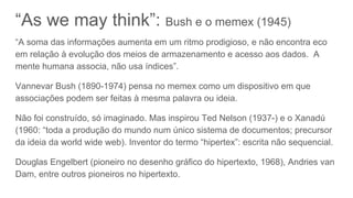 “As we may think”: Bush e o memex (1945)
“A soma das informações aumenta em um ritmo prodigioso, e não encontra eco
em relação à evolução dos meios de armazenamento e acesso aos dados. A
mente humana associa, não usa índices”.
Vannevar Bush (1890-1974) pensa no memex como um dispositivo em que
associações podem ser feitas à mesma palavra ou ideia.
Não foi construído, só imaginado. Mas inspirou Ted Nelson (1937-) e o Xanadú
(1960: “toda a produção do mundo num único sistema de documentos; precursor
da ideia da world wide web). Inventor do termo “hipertex”: escrita não sequencial.
Douglas Engelbert (pioneiro no desenho gráfico do hipertexto, 1968), Andries van
Dam, entre outros pioneiros no hipertexto.
 