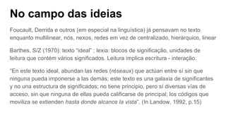 No campo das ideias
Foucault, Derrida e outros (em especial na linguística) já pensavam no texto
enquanto multilinear, nós, nexos, redes em vez de centralizado, hierárquico, linear
Barthes, S/Z (1970): texto “ideal” ; lexia: blocos de significação, unidades de
leitura que contém vários significados. Leitura implica escritura - interação.
“En este texto ideal, abundan las redes (réseaux) que actúan entre sí sin que
ninguna pueda imponerse a las demás; este texto es una galaxia de significantes
y no una estructura de significados; no tiene principio, pero sí diversas vías de
acceso, sin que ninguna de ellas pueda calificarse de principal; los códigos que
moviliza se extienden hasta donde alcance la vista”. (In Landow, 1992, p.15)
 
