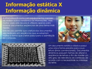 Informação estática X Informação dinâmica A informática já conta com equipamentos capazes de realizar acesso randômico às informações,  mas muitas vezes este recurso é utilizado apenas para acessar documentos seqüenciais de uma forma mais rápida. Este recurso permite que a leitura dos documentos seja realizada em seqüências que se adaptam melhor à forma que o leitor possui para a assimilação do conteúdo. Um documento estático clássico possui uma única forma prevista para a sua leitura (livros convencioneis). Documentos dinâmicos possuem formas de alterar a seqüência de leitura a fim de manter um alto grau de relevância do conteúdo de acordo com a necessidade ou interesse do leitor. 
