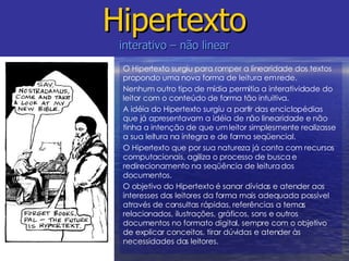 Hipertexto interativo – não linear O Hipertexto surgiu para romper a linearidade dos textos propondo uma nova forma de leitura em rede. Nenhum outro tipo de mídia permitia a interatividade do leitor com o conteúdo de forma tão intuitiva. A idéia do Hipertexto surgiu a partir das enciclopédias que já apresentavam a idéia de não linearidade e não tinha a intenção de que um leitor simplesmente realizasse a sua leitura na íntegra e de forma seqüencial. O Hipertexto que por sua natureza já conta com recursos computacionais, agiliza o processo de busca e redirecionamento na seqüência de leitura dos documentos. O objetivo do Hipertexto é sanar dívidas e atender aos interesses dos leitores da forma mais adequada possível através de consultas rápidas, referências a temas relacionados, ilustrações, gráficos, sons e outros  documentos no formato digital, sempre com o objetivo de explicar conceitos, tirar dúvidas e atender às necessidades dos leitores.  