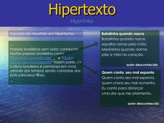 Hipertexto Hiperlinks Batatinha quando nasce Batatinha quando nasce, espalha ramas pelo chão. Menininha quando dorme põe a mão no coração. autor desconhecido ... Poesias brasileiras sem autor conhecido. Muitas poesias brasileiras como “ Batatinha quando nasce ” e “ Quem canta, seu mal espanta ” fazem parte da cultura brasileira e permanecem vivas através dos tempos sendo contadas dos pais para seus filhos. ... Quem canta, seu mal espanta Quem canta seu mal espanta, quem chora seu mal aumenta. Eu canto para disfarçar uma dor que me atormenta. autor desconhecido Exemplo de Hiperlinks em Hipertextos. 