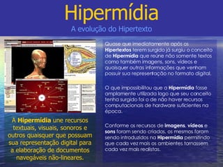 Quase que imediatamente após os  Hipertextos  terem surgido já surgiu o conceito de  Hipermídia  que reúne não somente textos como também imagens, sons, vídeos e quaisquer outras informações que venham possuir sua representação no formato digital. O que impossibilitou que a  Hipermídia  fosse amplamente utilizada logo que seu conceito tenha surgido foi o de não haver recursos computacionais de hardware suficientes na época. Conforme os recursos de  imagens ,  vídeos  e  sons  foram sendo criados, os mesmos foram sendo introduzidos na  Hipermídia  permitindo que cada vez mais os ambientes tornassem cada vez mais realistas. Hipermídia A evolução do Hipertexto A  Hipermídia  une recursos textuais, visuais, sonoros e outros quaisquer que possuam sua representação digital para a elaboração de documentos navegáveis não-lineares. 